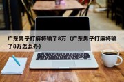 广东男子打麻将输了8万（广东男子打麻将输了8万怎么办）