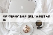 如何打好腾讯广东麻将（腾讯广东麻将官方网站）