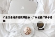 广东父亲打麻将视频播放（广东爸爸打孩子视频）